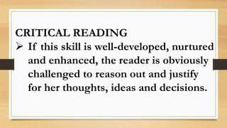 CRITICAL READING
 If this skill is well-developed, nurtured
and enhanced, the reader is obviously
challenged to reason out and justify
for her thoughts, ideas and decisions.
 