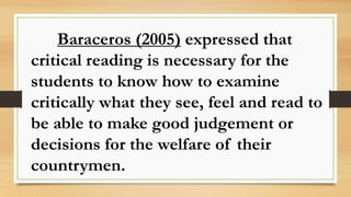 Baraceros (2005) expressed that
critical reading is necessary for the
students to know how to examine
critically what they see, feel and read to
be able to make good judgement or
decisions for the welfare of their
countrymen.
 