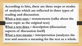 According to him, there are three steps or modes
of analysis which are reflected in three types of
reading and discussion:
What a text says – restatements (talks about the
same topic as the original text)
What a text does – description (discussion
aspects of discussion itself)
What a text means – interpretation (analyzes the
text and asserts a meaning for the text as a whole.
 