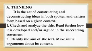 A. THINKING
It is the act of constructing and
deconstructing ideas in both spoken and written
form based on a given context.
1. Check and analyze the title. Read further how
it is developed and/or argued in the succeeding
statement.
2. Identify the aim of the text. Make initial
arguments about its context.
 