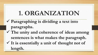 1. ORGANIZATION
 Paragraphing is dividing a text into
paragraphs.
 The unity and coherence of ideas among
sentences is what makes the paragraph.
 It is essentially a unit of thought not of
length.
 