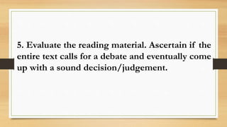 5. Evaluate the reading material. Ascertain if the
entire text calls for a debate and eventually come
up with a sound decision/judgement.
 