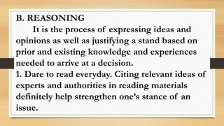 B. REASONING
It is the process of expressing ideas and
opinions as well as justifying a stand based on
prior and existing knowledge and experiences
needed to arrive at a decision.
1. Dare to read everyday. Citing relevant ideas of
experts and authorities in reading materials
definitely help strengthen one’s stance of an
issue.
 