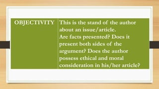 OBJECTIVITY This is the stand of the author
about an issue/article.
Are facts presented? Does it
present both sides of the
argument? Does the author
possess ethical and moral
consideration in his/her article?
 