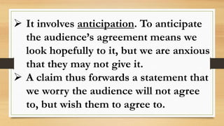  It involves anticipation. To anticipate
the audience’s agreement means we
look hopefully to it, but we are anxious
that they may not give it.
 A claim thus forwards a statement that
we worry the audience will not agree
to, but wish them to agree to.
 