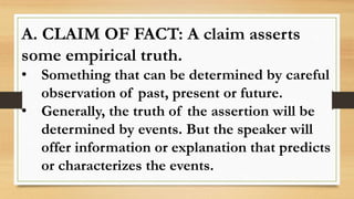 A. CLAIM OF FACT: A claim asserts
some empirical truth.
• Something that can be determined by careful
observation of past, present or future.
• Generally, the truth of the assertion will be
determined by events. But the speaker will
offer information or explanation that predicts
or characterizes the events.
 