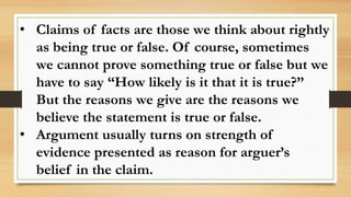 • Claims of facts are those we think about rightly
as being true or false. Of course, sometimes
we cannot prove something true or false but we
have to say “How likely is it that it is true?”
But the reasons we give are the reasons we
believe the statement is true or false.
• Argument usually turns on strength of
evidence presented as reason for arguer’s
belief in the claim.
 