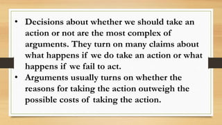 • Decisions about whether we should take an
action or not are the most complex of
arguments. They turn on many claims about
what happens if we do take an action or what
happens if we fail to act.
• Arguments usually turns on whether the
reasons for taking the action outweigh the
possible costs of taking the action.
 