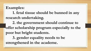 Examples:
1. fetal tissue should be banned in any
research undertaking.
2. the government should continue to
offer scholarship program especially to the
poor but bright students.
3. gender equality needs to be
strengthened in the academe.
 