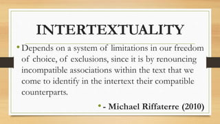 INTERTEXTUALITY
•Depends on a system of limitations in our freedom
of choice, of exclusions, since it is by renouncing
incompatible associations within the text that we
come to identify in the intertext their compatible
counterparts.
•- Michael Riffaterre (2010)
 
