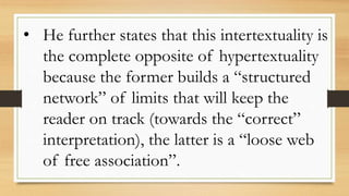 • He further states that this intertextuality is
the complete opposite of hypertextuality
because the former builds a “structured
network” of limits that will keep the
reader on track (towards the “correct”
interpretation), the latter is a “loose web
of free association”.
 