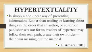 HYPERTEXTUALITY
•Is simply a non-linear way of presenting
information. Rather than reading or learning about
things in the order that an author, or editor, or
publisher sets out for us, readers of hypertext may
follow their own path, create their own order—
their own meaning out the material.
•- K. Amaral, 2010
 