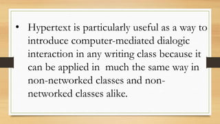 • Hypertext is particularly useful as a way to
introduce computer-mediated dialogic
interaction in any writing class because it
can be applied in much the same way in
non-networked classes and non-
networked classes alike.
 