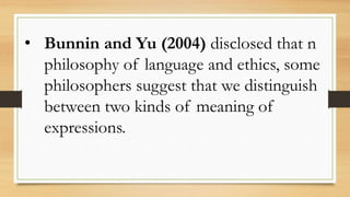 • Bunnin and Yu (2004) disclosed that n
philosophy of language and ethics, some
philosophers suggest that we distinguish
between two kinds of meaning of
expressions.
 