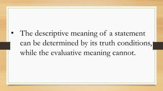 • The descriptive meaning of a statement
can be determined by its truth conditions,
while the evaluative meaning cannot.
 