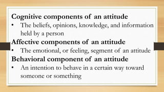 Cognitive components of an attitude
• The beliefs, opinions, knowledge, and information
held by a person
Affective components of an attitude
• The emotional, or feeling, segment of an attitude
Behavioral component of an attitude
• An intention to behave in a certain way toward
someone or something
 