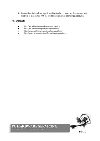 9 | P a g e
PC HARDWARE SERVICING
The Strengthened Technical-Vocational Education Program
4. In case of deviations from specific quality standards causes are documented and
reported in accordance with the workplace’s standard operating procedures.
REFERENCES:
 http://en.wikipedia.org/wiki/Customer_service
 http://en.wikipedia.org/wiki/Quality_standard
 http://www.technet.unsw.edu.au/tohss/swp.htm
 http://xnet.rrc.mb.ca/healthsafety/safeworkprocedures
 