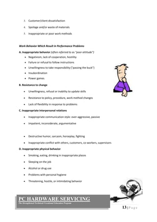13 | P a g e
PC HARDWARE SERVICING
The Strengthened Technical-Vocational Education Program
3. Customer/client dissatisfaction
4. Spoilage and/or waste of materials
5. Inappropriate or poor work methods
Work Behavior Which Result in Performance Problems
A. Inappropriate behavior (often referred to as "poor attitude")
 Negativism, lack of cooperation, hostility
 Failure or refusal to follow instructions
 Unwillingness to take responsibility ("passing the buck")
 Insubordination
 Power games
B. Resistance to change
 Unwillingness, refusal or inability to update skills
 Resistance to policy, procedure, work method changes
 Lack of flexibility in response to problems
C. Inappropriate interpersonal relations
 Inappropriate communication style: over-aggressive, passive
 Impatient, inconsiderate, argumentative
 Destructive humor, sarcasm, horseplay, fighting
 Inappropriate conflict with others, customers, co-workers, supervisors
D. Inappropriate physical behavior
 Smoking, eating, drinking in inappropriate places
 Sleeping on the job
 Alcohol or drug use
 Problems with personal hygiene
 Threatening, hostile, or intimidating behavior
 