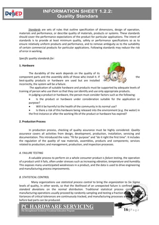 16 | P a g e
PC HARDWARE SERVICING
The Strengthened Technical-Vocational Education Program
Standards are sets of rules that outline specification of dimensions, design of operation,
materials and performance, or describe quality of materials, products or systems. These standards
should cover the performance expectations of the product for particular applications. The intent of
standards is to provide at least minimum quality, safety or performance specifications so as to
ensure relatively uniform products and performance, and to remove ambiguity as to the suitability
of certain commercial products for particular applications. Following standards may reduce the risk
of error in working.
Specific quality standards for:
1. Hardware
The durability of the work depends on the quality of its
component parts and the assembly skills of those who install it. If the
best-quality products or hardware are used but are installed
incorrectly, the system will be a failure.
The application of suitable hardware and products must be supported by adequate levels of
training of person who use them so that they can identify and use only appropriate products.
In judging a product or hardware, the person must consider factors such as the following:
 Is the product or hardware under consideration suitable for the application or
purpose?
 Will it be harmful to the health of the community in its normal use?
 Is there a risk of this hardware being released into the environment (e.g. the water) in
the first instance or after the working life of the product or hardware has expired?
2. Production Process
In production process, checking of quality assurance must be highly considered. Quality
assurance covers all activities from design, development, production, installation, servicing and
documentation. This introduced the rules: "fit for purpose" and "do it right the first time". It includes
the regulation of the quality of raw materials, assemblies, products and components; services
related to production; and management, production, and inspection processes.
A. FAILURE TESTING
A valuable process to perform on a whole consumer product is failure testing, the operation
of a product until it fails, often under stresses such as increasing vibration, temperature and humidity.
This exposes many unanticipated weaknesses in a product, and the data is used to drive engineering
and manufacturing process improvements.
B. STATISTICAL CONTROL
Many organizations use statistical process control to bring the organization to Six Sigma
levels of quality, in other words, so that the likelihood of an unexpected failure is confined to six
standard deviations on the normal distribution. Traditional statistical process controls in
manufacturing operations usually proceed by randomly sampling and testing a fraction of the output.
Variances of critical tolerances are continuously tracked, and manufacturing processes are corrected
before bad parts can be produced.
 