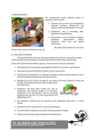 17 | P a g e
PC HARDWARE SERVICING
The Strengthened Technical-Vocational Education Program
C. COMPANY QUALITY
The company-wide quality approach places an
emphasis on three aspects:
1. Elements such as controls, job management,
adequate processes, performance and
integrity criteria and identification of records
2. Competence such as knowledge, skills,
experience and qualifications
3. Soft elements, such as personnel integrity,
confidence, organizational culture,
motivation, team spirit and quality
relationships.
The quality of the outputs is at risk if any
of these three aspects are deficient in any way.
D. TOTAL QUALITY CONTROL
Total Quality Control is the most necessary inspection control of all in cases where, despite
statistical quality control techniques or quality improvements implemented, sales decrease.
As the most important factor had been ignored, a few refinements had to be introduced:
1. Marketing had to carry out their work properly and define the customer’s specifications.
2. Specifications had to be defined to conform to these requirements.
3. Conformance to specifications i.e. drawings, standards and other relevant documents, were
introduced during manufacturing, planning and control.
4. Management had to confirm all operators are equal to the work imposed on them and
holidays, celebrations and disputes did not affect any of
the quality levels.
5. Inspections and tests were carried out, and all
components and materials, bought in or otherwise,
conformed to the specifications, and the measuring
equipment was accurate, this is the responsibility of the
QA/QC department.
6. Any complaints received from the customers were satisfactorily dealt with in a timely
manner.
7. Feedback from the user/customer is used to review designs.
8. Consistent data recording and assessment and documentation integrity.
9. Product and/or process change management and notification.
 