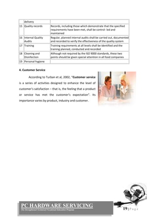 19 | P a g e
PC HARDWARE SERVICING
The Strengthened Technical-Vocational Education Program
delivery
15 Quality records Records, including those which demonstrate that the specified
requirements have been met, shall be control- led and
maintained
16 Internal Quality
Audits
Regular, planned internal audits shall be carried out, documented
and recorded to verify the effectiveness of the quality system
17 Training Training requirements at all levels shall be identified and the
training planned, conducted and recorded
18 Cleaning and
Disinfection
Although not required by the ISO 9000 standards, these two
points should be given special attention in all food companies
19 Personal hygiene
4. Customer Service
According to Turban et al, 2002, “Customer service
is a series of activities designed to enhance the level of
customer’s satisfaction – that is, the feeling that a product
or service has met the customer’s expectation”. Its
importance varies by product, industry and customer.
 