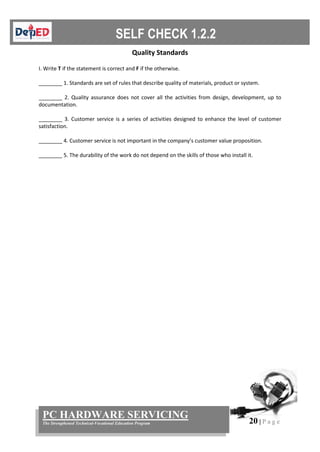 20 | P a g e
PC HARDWARE SERVICING
The Strengthened Technical-Vocational Education Program
Quality Standards
I. Write T if the statement is correct and F if the otherwise.
________ 1. Standards are set of rules that describe quality of materials, product or system.
________ 2. Quality assurance does not cover all the activities from design, development, up to
documentation.
________ 3. Customer service is a series of activities designed to enhance the level of customer
satisfaction.
________ 4. Customer service is not important in the company’s customer value proposition.
________ 5. The durability of the work do not depend on the skills of those who install it.
 