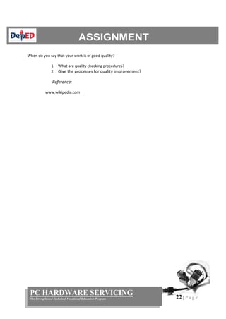 22 | P a g e
PC HARDWARE SERVICING
The Strengthened Technical-Vocational Education Program
When do you say that your work is of good quality?
1. What are quality checking procedures?
2. Give the processes for quality improvement?
Reference:
www.wikipedia.com
 