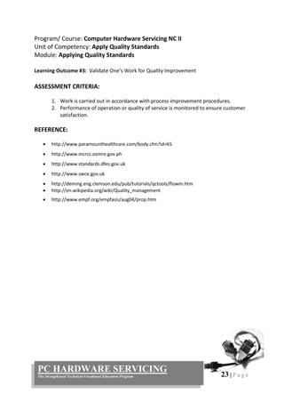 23 | P a g e
PC HARDWARE SERVICING
The Strengthened Technical-Vocational Education Program
Program/ Course: Computer Hardware Servicing NC II
Unit of Competency: Apply Quality Standards
Module: Applying Quality Standards
Learning Outcome #3: Validate One’s Work for Quality Improvement
ASSESSMENT CRITERIA:
1. Work is carried out in accordance with process improvement procedures.
2. Performance of operation or quality of service is monitored to ensure customer
satisfaction.
REFERENCE:
 http://www.paramounthealthcare.com/body.cfm?id=65
 http://www.mcrcc.osmre.gov.ph
 http://www.standards.dfes.gov.uk
 http://www.swce.gov.uk
 http://deming.eng.clemson.edu/pub/tutorials/qctools/flowm.htm
 http://en.wikipedia.org/wiki/Quality_management
 http://www.empf.org/empfasis/aug04/prop.htm
 