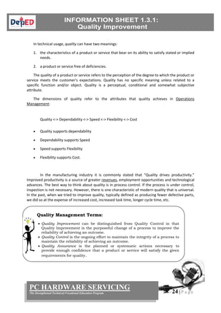 24 | P a g e
PC HARDWARE SERVICING
The Strengthened Technical-Vocational Education Program
In technical usage, quality can have two meanings:
1. the characteristics of a product or service that bear on its ability to satisfy stated or implied
needs.
2. a product or service free of deficiencies.
The quality of a product or service refers to the perception of the degree to which the product or
service meets the customer's expectations. Quality has no specific meaning unless related to a
specific function and/or object. Quality is a perceptual, conditional and somewhat subjective
attribute.
The dimensions of quality refer to the attributes that quality achieves in Operations
Management:
Quality <-> Dependability <-> Speed <-> Flexibility <-> Cost
 Quality supports dependability
 Dependability supports Speed
 Speed supports Flexibility
 Flexibility supports Cost.
In the manufacturing industry it is commonly stated that “Quality drives productivity.”
Improved productivity is a source of greater revenues, employment opportunities and technological
advances. The best way to think about quality is in process control. If the process is under control,
inspection is not necessary. However, there is one characteristic of modern quality that is universal.
In the past, when we tried to improve quality, typically defined as producing fewer defective parts,
we did so at the expense of increased cost, increased task time, longer cycle time, etc.
Quality Management Terms:
 Quality Improvement can be distinguished from Quality Control in that
Quality Improvement is the purposeful change of a process to improve the
reliability of achieving an outcome.
 Quality Control is the ongoing effort to maintain the integrity of a process to
maintain the reliability of achieving an outcome.
 Quality Assurance is the planned or systematic actions necessary to
provide enough confidence that a product or service will satisfy the given
requirements for quality.
 