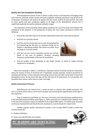 25 | P a g e
PC HARDWARE SERVICING
The Strengthened Technical-Vocational Education Program
Quality and Task-Completion Checking
With development teams of two or three in daily contact and frequently exchanging views
and criticisms, detailed, written quality and task-completion checking procedures may be felt to be
unnecessary. Procedures still need to be agreed and the results need to be documented. The need
to check quality and task completion applies at all stages of the development process but is
underlined especially during the prototype validation stages.
The importance of documenting checks applies whatever the size of the team and whatever the
complexity of the software. In the production of assets, this may involve checking to confirm the
following:
 that all the asset files listed in the product specification document have been produced;
 that files are correctly named;
 that files are the correct byte size or near the projected file
size (examining the file-sizes in a directory listing can be
helpful in identifying problem files which are either much
too large or much too small);
 that files are the correct resolution (screen-size and bit-
depth in the case of graphics; duration, sampling
frequency and bit-depth in the case of sound files);
 that the quality of files displaying on the target monitor or heard on target listening
equipment is acceptable.
Note that sampling is seldom a satisfactory checking method. Checking should be exhaustive,
unless for reasons of time or economy this is impossible. Usually, however, trying to economize on
checking and testing is a false economy and cutting corners here will often come back to haunt the
development team. At the end of the day, all files will need to be tested and, if at all possible, this
should be done sooner rather than at a later trial stage.
Quality Improvement Processes
Manufacturers can choose from a variety of tools to improve their quality processes. The
trick is to know which tools to use for each situation and increasing the sophistication of the tools in
the repertoire.
Easy to implement and follow up, the most commonly used and well-known quality process
is the plan/do/check/act (PDCA) cycle (Figure 1). Other processes are a takeoff of this method, much
in the way that computers today are takeoffs of the original IBM system. The PDCA cycle promotes
continuous improvement and should thus be visualized as a spiral instead of a closed circle.
Another popular quality improvement process is the six-step PROFIT model in which the
acronym stands for:
P = Problem definition.
R = Root cause identification and analysis.
 