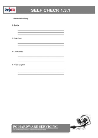 31 | P a g e
PC HARDWARE SERVICING
The Strengthened Technical-Vocational Education Program
I. Define the following.
1. Quality
___________________________________________________
___________________________________________________
___________________________________________________
2. Flow Chart
___________________________________________________
___________________________________________________
___________________________________________________
3. Check Sheet
___________________________________________________
___________________________________________________
___________________________________________________
4. Pareto Diagram
___________________________________________________
___________________________________________________
___________________________________________________
 