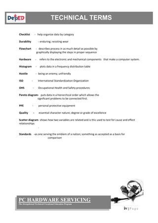 iv | P a g e
PC HARDWARE SERVICING
The Strengthened Technical-Vocational Education Program
Checklist - help organize data by category
Durability - enduring; resisting wear
Flowchart - describes process in as much detail as possible by
graphically displaying the steps in proper sequence
Hardware - refers to the electronic and mechanical components that make a computer system.
Histogram - plots data in a frequency distribution table
Hostile - being an enemy; unfriendly
ISO - International Standardization Organization
OHS - Occupational Health and Safety procedures
Pareto diagram- puts data in a hierarchical order which allows the
significant problems to be connected first.
PPE - personal protective equipment
Quality - essential character nature; degree or grade of excellence
Scatter diagram- shows how two variables are related and is this used to test for cause and effect
relationships
.
Standards -as one serving the emblem of a nation; something as accepted as a basis for
comparison
 