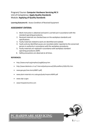 1 | P a g e
PC HARDWARE SERVICING
The Strengthened Technical-Vocational Education Program
Program/ Course: Computer Hardware Servicing NC II
Unit of Competency: Apply Quality Standards
Module: Applying of Quality Standards
Learning Outcome #1: Assess Condition of Received Equipment
ASSESSMENT CRITERIA:
1. Work instruction is obtained and work is carried out in accordance with the
standard operating procedures.
2. Received materials are checked base on the workplace standards and
specifications.
3. Faulty materials related to work are identified and isolated.
4. Faults and any identified causes are recorded and/or reported to the concerned
person-in-authority in accordance with the workplace procedures.
5. Faulty materials are replaced in accordance with workplace standard
operating procedures (SOP).
6. Safety precautions are observed at all times.
REFERENCES:
 http://www.empf.org/empfasis/aug04/prop.htm
 http://www.lakeland.cc.il.us/~internal/policymanual/10fiscalaffairs/1026.POL.htm
 www.gao.gov/new.items/d0871.pdf]
 www.plant-materials.nrcs.usda.gov/pubs/nmpmcnl6045.pdf
 www.cdpr.ca.gov
 www.freepatentsonline.com
 