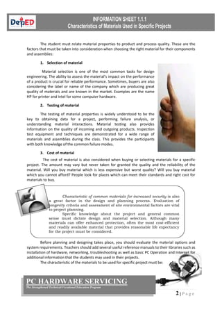 2 | P a g e
PC HARDWARE SERVICING
The Strengthened Technical-Vocational Education Program
The student must relate material properties to product and process quality. These are the
factors that must be taken into consideration when choosing the right material for their components
and assemblies:
1. Selection of material
Material selection is one of the most common tasks for design
engineering. The ability to assess the material’s impact on the performance
of a product is crucial for reliable performance. Sometimes, buyers are also
considering the label or name of the company which are producing great
quality of materials and are known in the market. Examples are the name
HP for printer and Intel for some computer hardware.
2. Testing of material
The testing of material properties is widely understood to be the
key to obtaining data for a project, performing failure analysis, or
understanding material interactions. Material testing also provides
information on the quality of incoming and outgoing products. Inspection
test equipment and techniques are demonstrated for a wide range of
materials and assemblies during the class. This provides the participants
with both knowledge of the common failure modes.
3. Cost of material
The cost of material is also considered when buying or selecting materials for a specific
project. The amount may vary but never taken for granted the quality and the reliability of the
material. Will you buy material which is less expensive but worst quality? Will you buy material
which you cannot afford? People look for places which can meet their standards and right cost for
materials to buy.
Before planning and designing takes place, you should evaluate the material options and
system requirements. Teachers should add several useful reference manuals to their libraries such as
installation of hardware, networking, troubleshooting as well as basic PC Operation and Internet for
additional information that the students may used in their projects.
The characteristic of the materials to be used for specific project must be:
Characteristic of common materials for increased security is also
a great factor in the design and planning process. Evaluation of
longevity criteria and assessment of site environmental factors are vital
to project planning.
Specific knowledge about the project and general common
sense must dictate design and material selection. Although many
materials can offer enhanced protection, often the most cost-efficient
and readily available material that provides reasonable life expectancy
for the project must be considered.
 