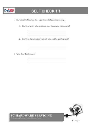 4 | P a g e
PC HARDWARE SERVICING
The Strengthened Technical-Vocational Education Program
I. Enumerate the following. Use a separate sheet of paper in answering.
1. Give three factors to be considered when choosing the right material?
______________________________________________
______________________________________________
______________________________________________
2. Give three characteristic of materials to be used for specific project?
______________________________________________
______________________________________________
______________________________________________
II. What Good Quality means?
______________________________________________
______________________________________________
______________________________________________
 
