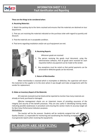 5 | P a g e
PC HARDWARE SERVICING
The Strengthened Technical-Vocational Education Program
These are the things to be considered when:
A. Receiving Materials:
1. Match the packing slip to the items received and ensures that the materials are destined on tour
department.
2. That you are receiving the materials indicated on the purchase order with regard to quantity and
discount.
3. That the materials are in acceptable condition.
4. That terms regarding installation and/or set-up of equipment are met.
B. Receiving Reports
Whenever goods are received:
1. The person receiving the goods must document, using the
administrative software, that all goods were received for each
requisition before any payment can be made to the vendor.
2. Any exceptions must be noted so that partial payments can be
processed or defective goods can be returned.
C. Return of Merchandise
When merchandise is received which is incomplete or defective, the supervisor will return
the materials to the supplier or to the store where it was bought and make arrangements with the
vendor for replacement.
D. Make an Inventory Report of the Materials
All materials received must be listed and be reported to monitor how many materials are
already on hand, purchased or damaged.
Effective management checks are an important means of providing assurance of the
integrity and security of the benefit processes. They are also useful in identifying training needs;
indicating possible weaknesses in procedure and ensuring the section meets its accuracy target set
for Best Value Performance Indicators purposes.
Methodology
The teacher will be the assessor. Students will be randomly assigned that will: 1.) act as
Quality Checker; 2.) responsible for monitoring and coordinating the checking arrangements and; 3.)
must generate reports when receiving the equipments.
 
