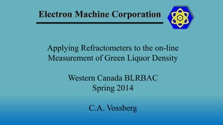 Electron Machine Corporation
Applying Refractometers to the on-line
Measurement of Green Liquor Density
Western Canada BLRBAC
Spring 2014
C.A. Vossberg
 