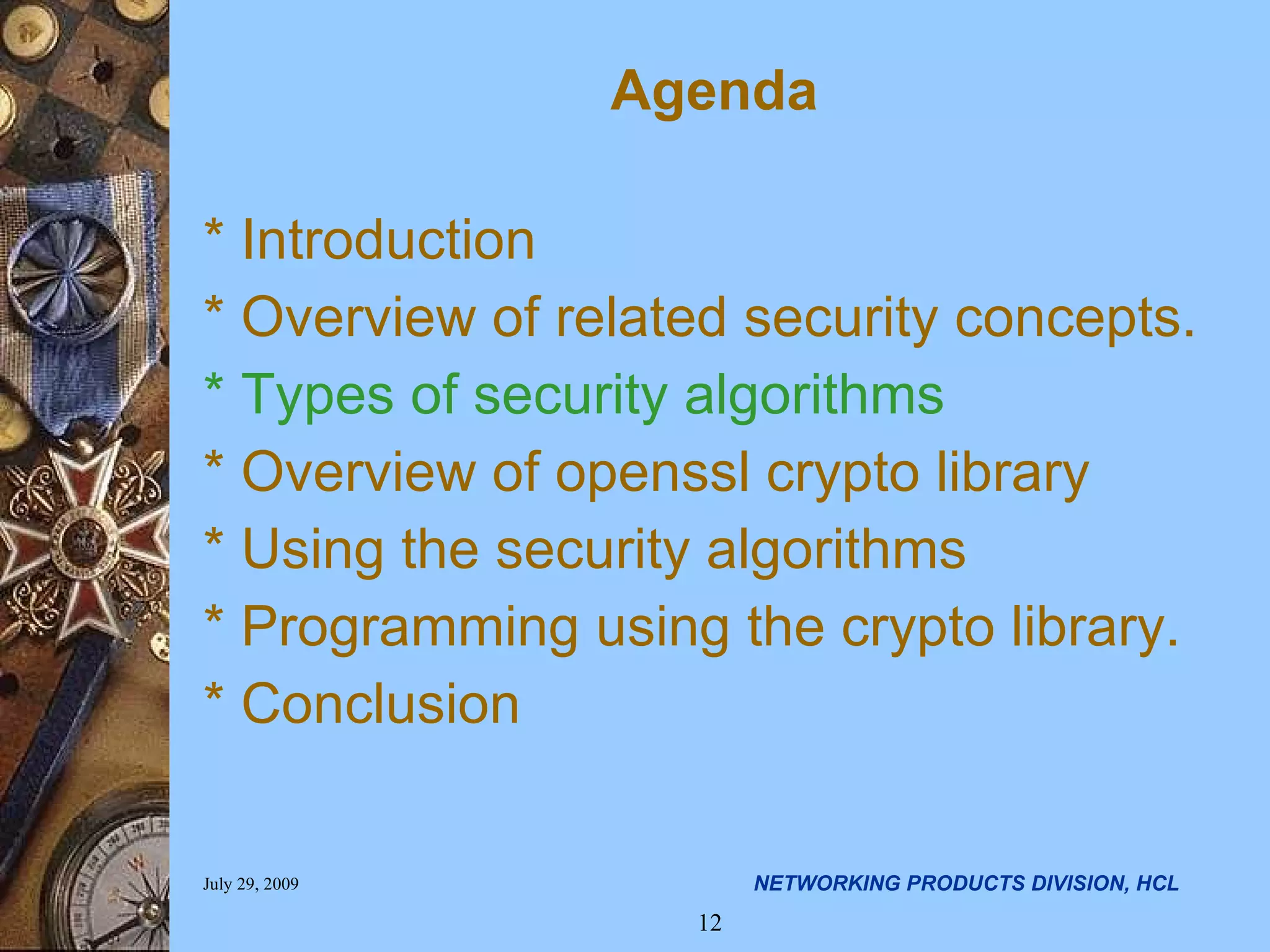 Agenda * Introduction * Overview of related security concepts. * Types of security algorithms * Overview of openssl crypto library * Using the security algorithms * Programming using the crypto library. * Conclusion 