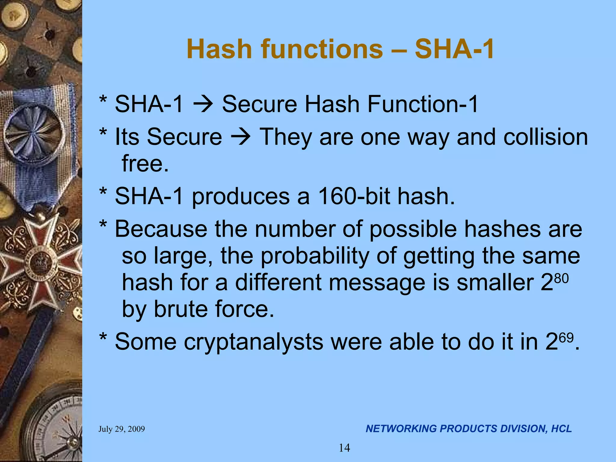 Hash functions – SHA-1 * SHA-1  Secure Hash Function-1 * Its Secure  They are one way and collision free. * SHA-1 produces a 160-bit hash. * Because the number of possible hashes are so large, the probability of getting the same hash for a different message is smaller 2 80 by brute force. * Some cryptanalysts were able to do it in 2 69 . 