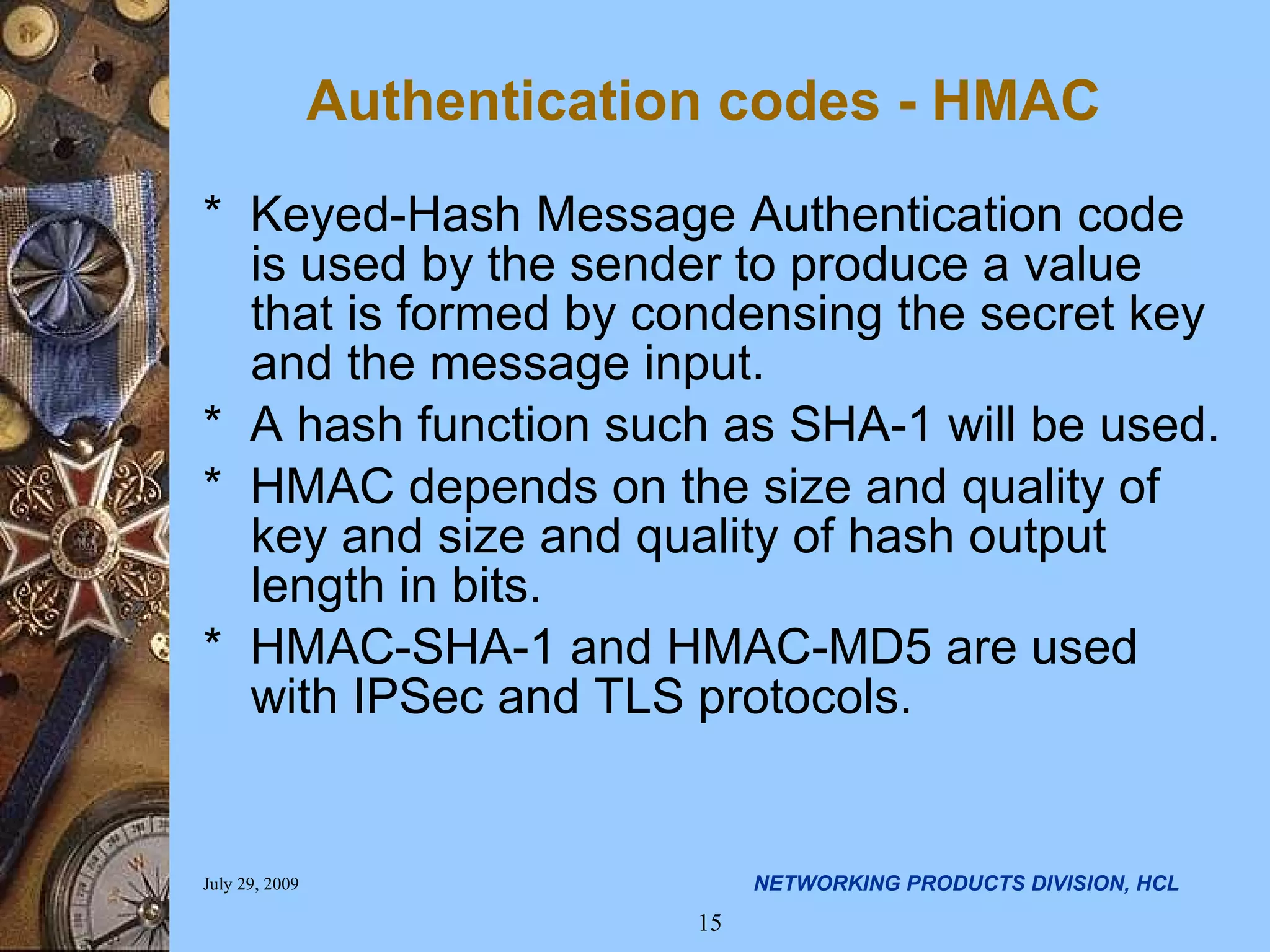 Authentication codes - HMAC * Keyed-Hash Message Authentication code is used by the sender to produce a value that is formed by condensing the secret key and the message input. * A hash function such as SHA-1 will be used. * HMAC depends on the size and quality of key and size and quality of hash output length in bits. * HMAC-SHA-1 and HMAC-MD5 are used with IPSec and TLS protocols. 