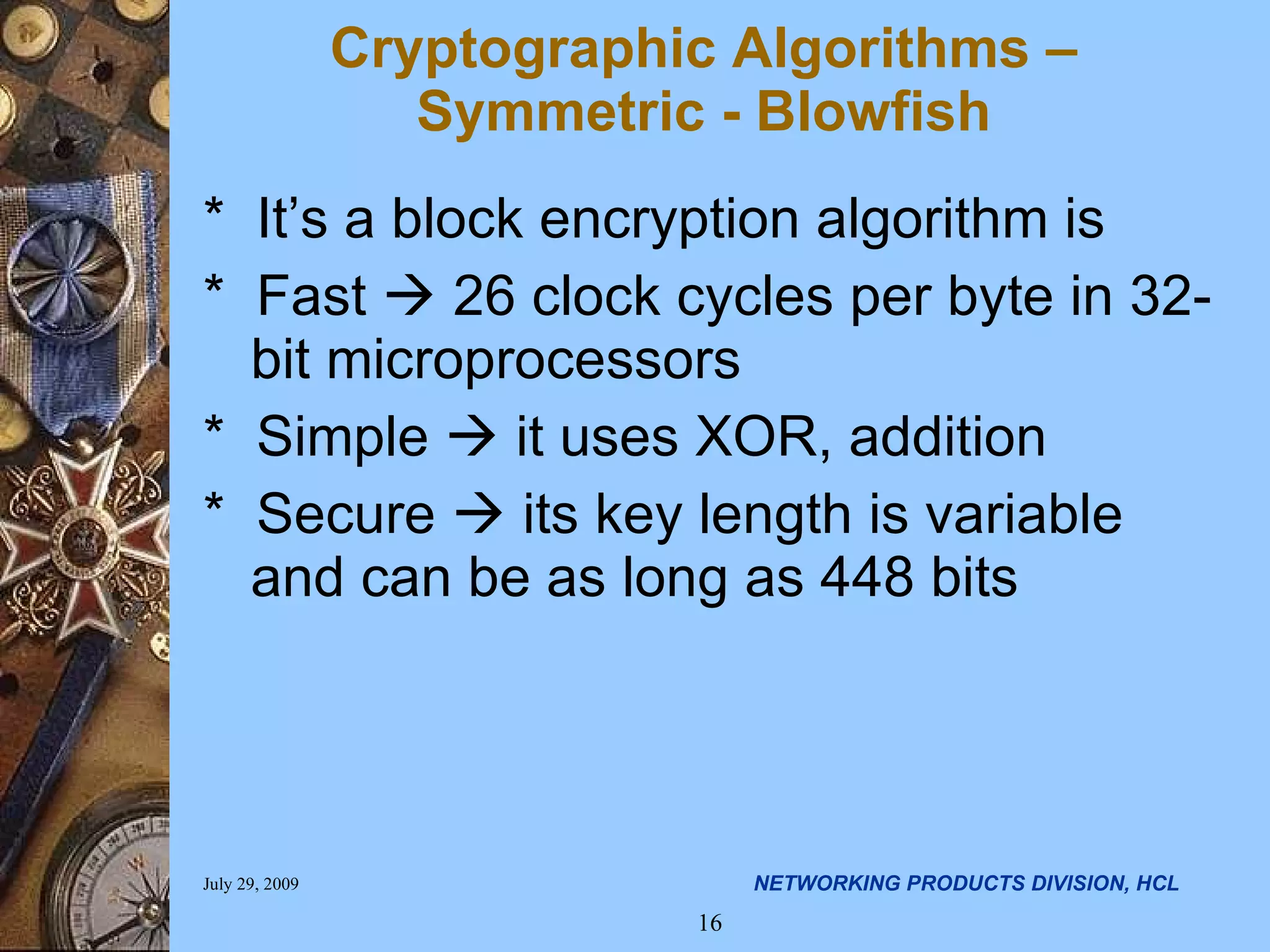 * It’s a block encryption algorithm is * Fast  26 clock cycles per byte in 32-bit microprocessors * Simple  it uses XOR, addition * Secure  its key length is variable and can be as long as 448 bits Cryptographic Algorithms – Symmetric - Blowfish 
