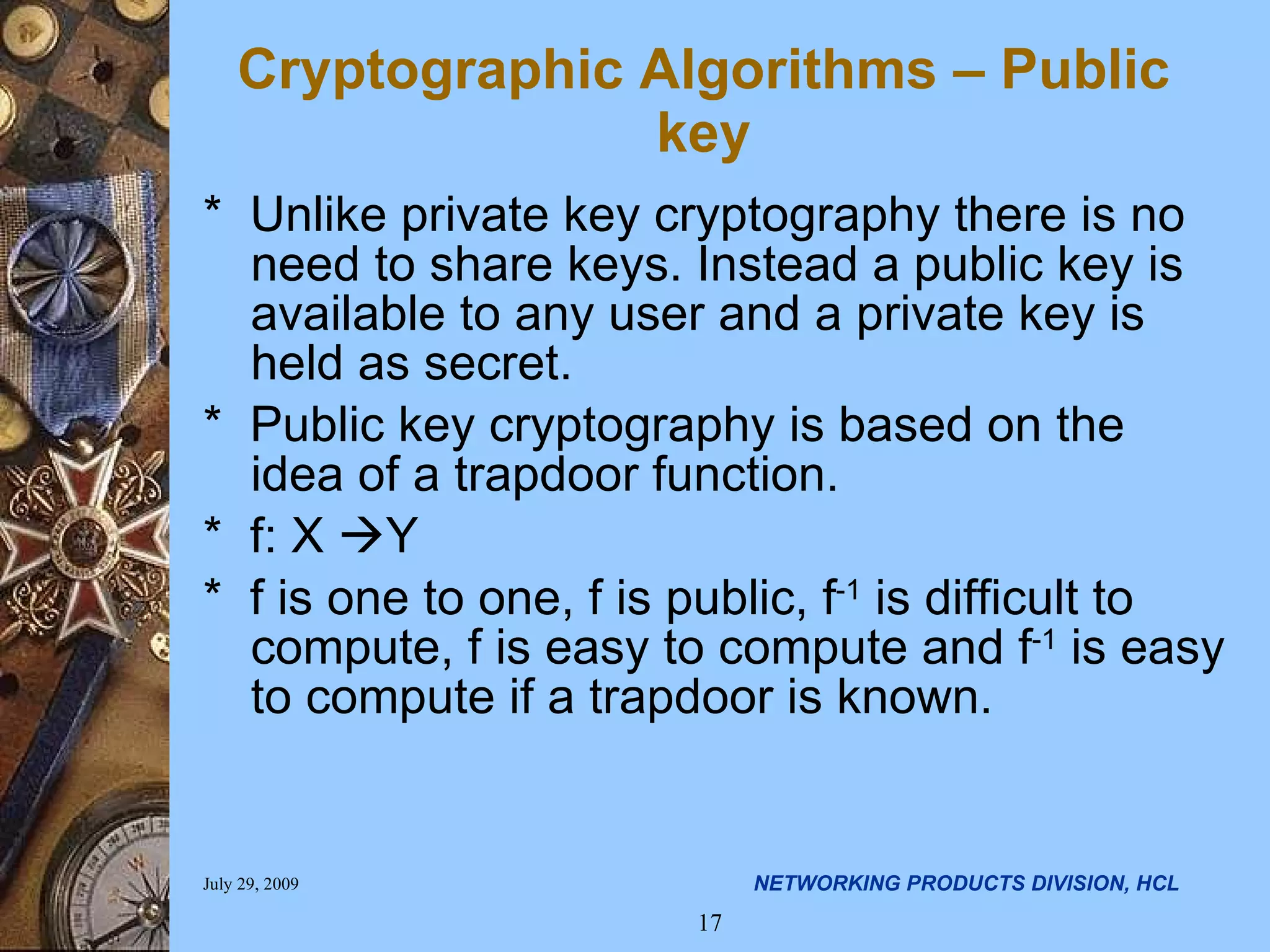 Cryptographic Algorithms – Public key * Unlike private key cryptography there is no need to share keys. Instead a public key is available to any user and a private key is held as secret. * Public key cryptography is based on the idea of a trapdoor function. * f: X  Y * f is one to one, f is public, f -1 is difficult to compute, f is easy to compute and f -1 is easy to compute if a trapdoor is known. 