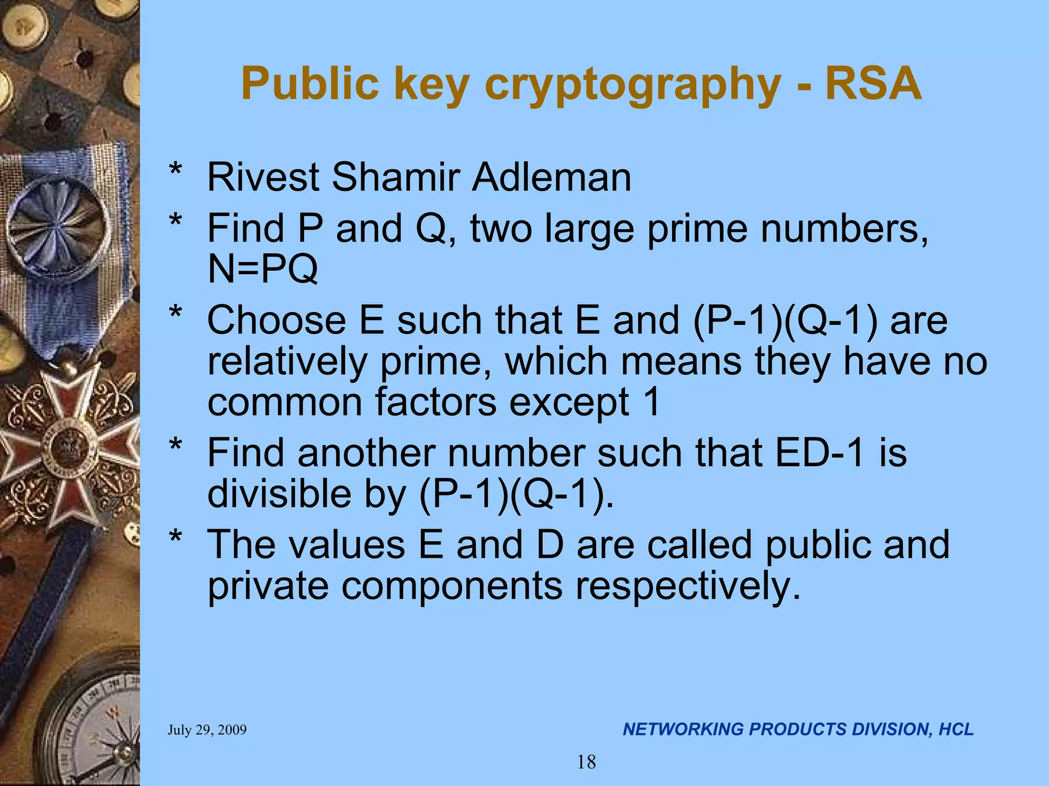 Public key cryptography - RSA * Rivest Shamir Adleman * Find P and Q, two large prime numbers, N=PQ * Choose E such that E and (P-1)(Q-1) are relatively prime, which means they have no common factors except 1 * Find another number such that ED-1 is divisible by (P-1)(Q-1). * The values E and D are called public and private components respectively. 