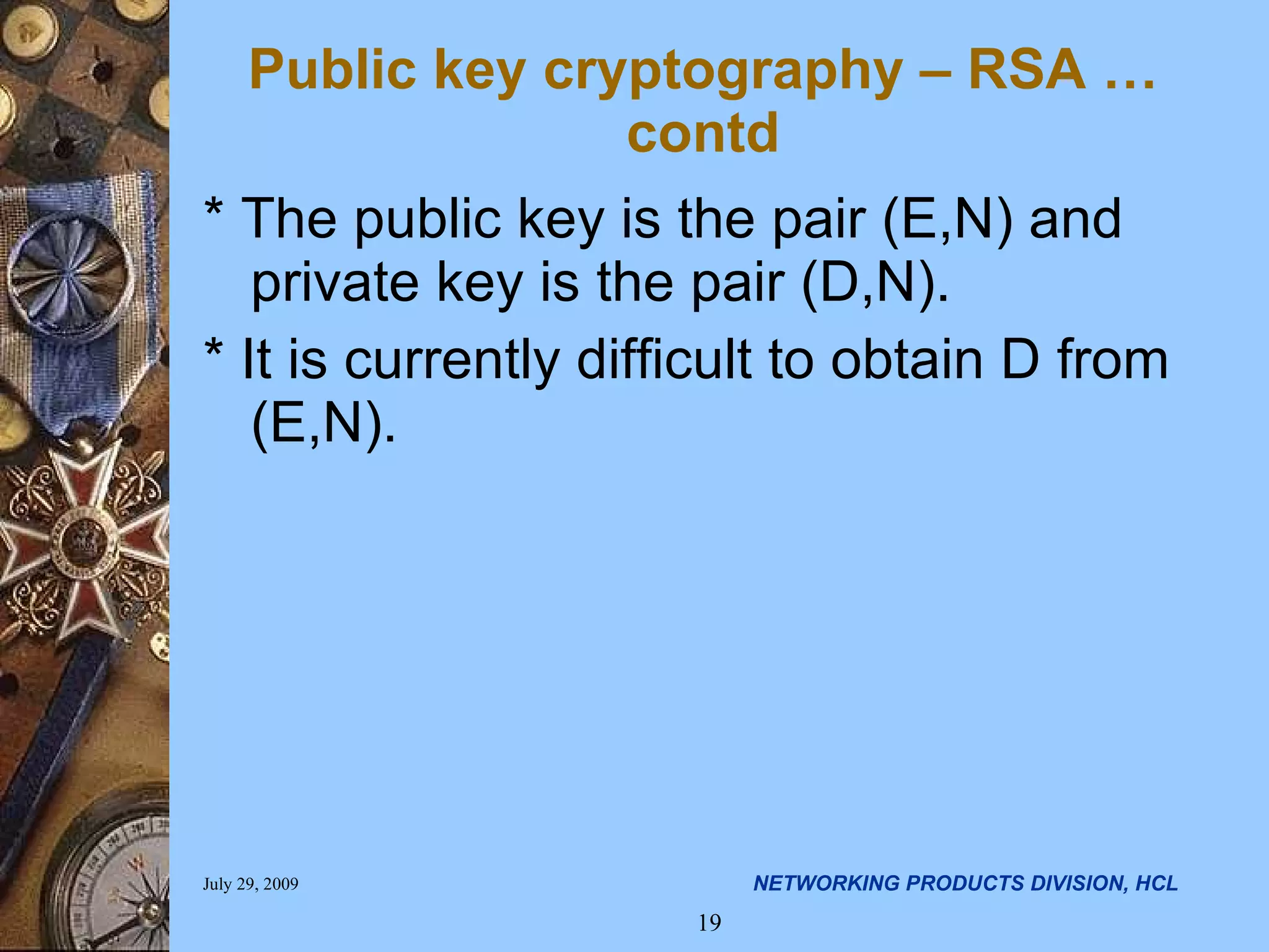 Public key cryptography – RSA …contd * The public key is the pair (E,N) and private key is the pair (D,N). * It is currently difficult to obtain D from (E,N). 