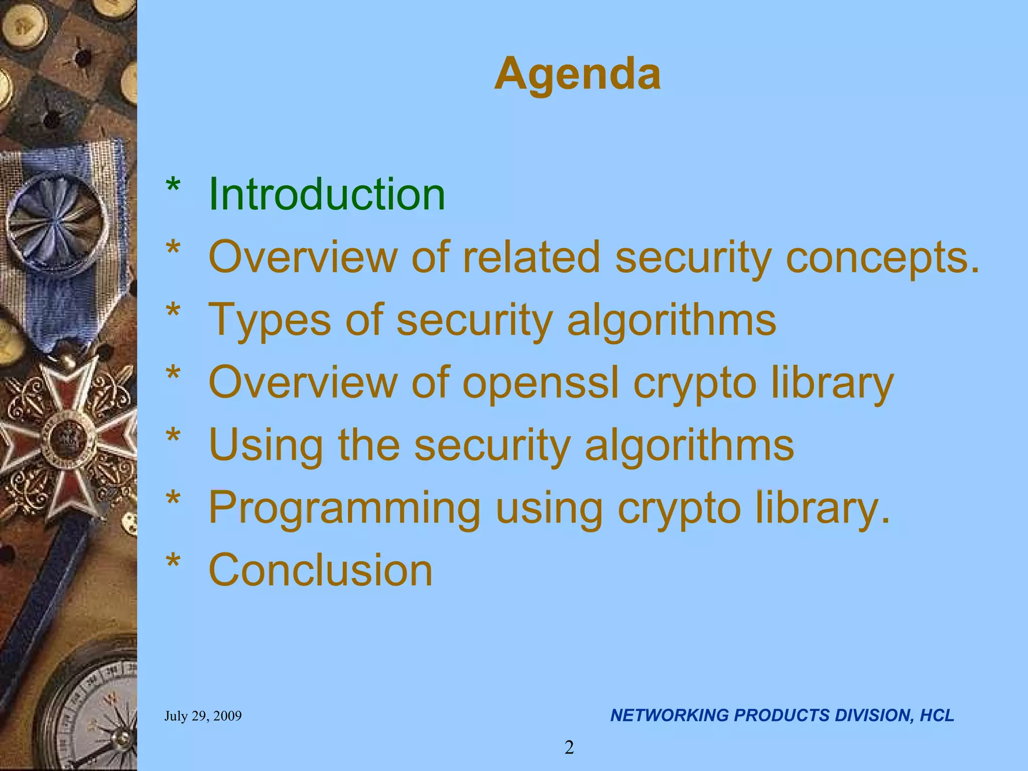 Agenda * Introduction * Overview of related security concepts. * Types of security algorithms * Overview of openssl crypto library * Using the security algorithms * Programming using crypto library. * Conclusion 