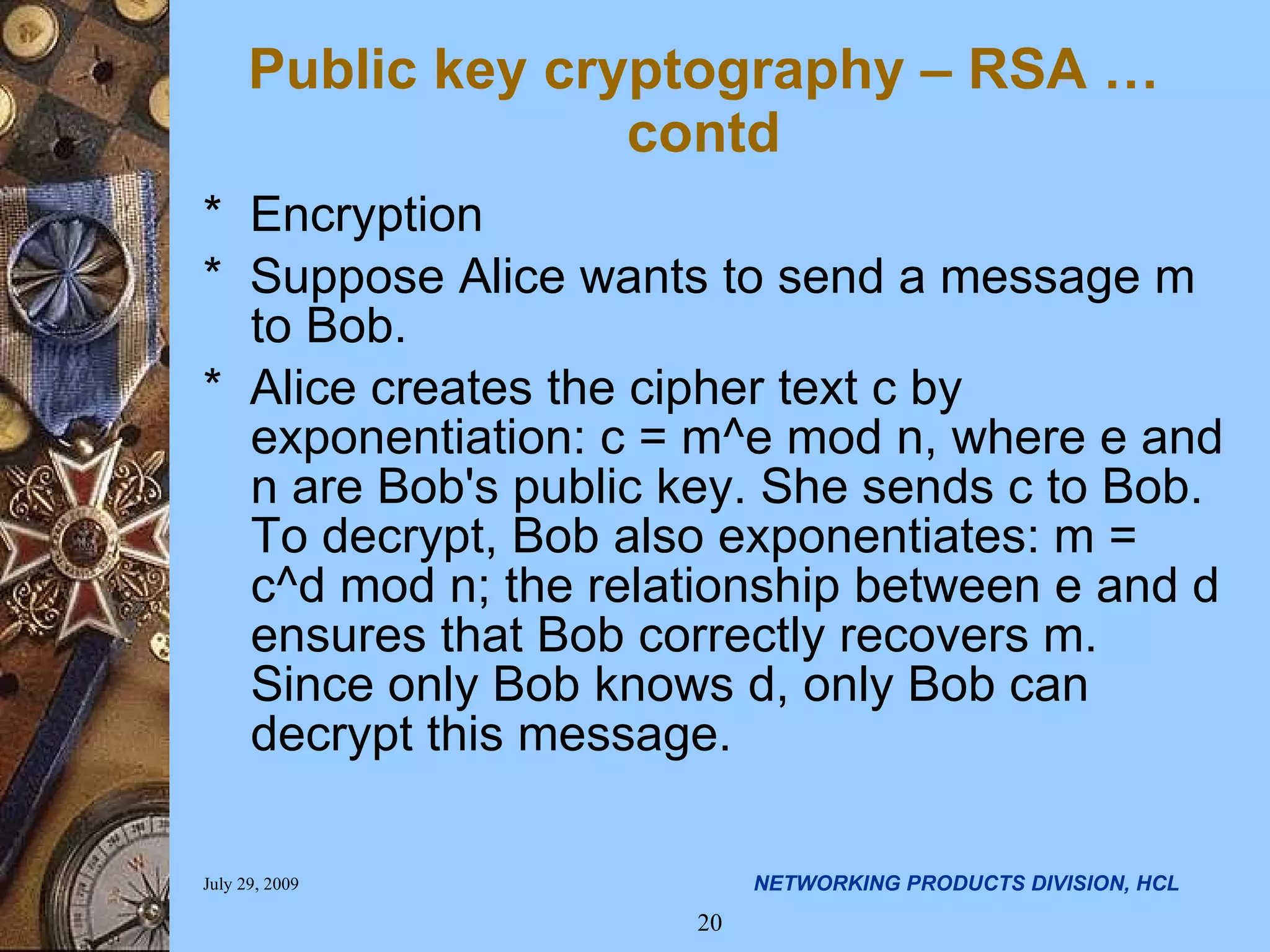 Public key cryptography – RSA …contd * Encryption * Suppose Alice wants to send a message m to Bob. * Alice creates the cipher text c by exponentiation: c = m^e mod n, where e and n are Bob's public key. She sends c to Bob. To decrypt, Bob also exponentiates: m = c^d mod n; the relationship between e and d ensures that Bob correctly recovers m. Since only Bob knows d, only Bob can decrypt this message. 