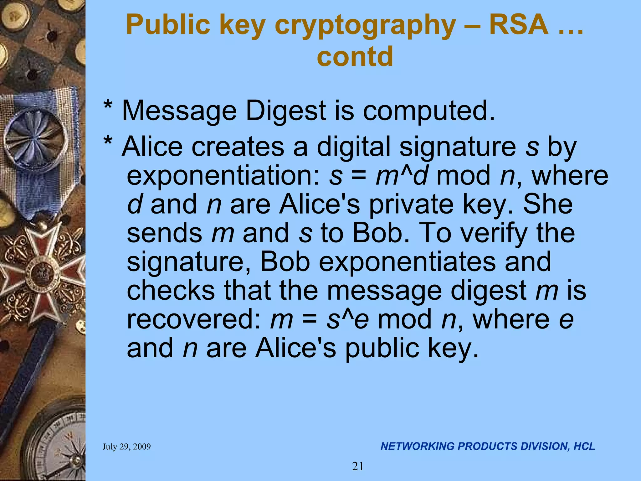 * Message Digest is computed. * Alice creates a digital signature s by exponentiation: s = m^d mod n , where d and n are Alice's private key. She sends m and s to Bob. To verify the signature, Bob exponentiates and checks that the message digest m is recovered: m = s^e mod n , where e and n are Alice's public key. Public key cryptography – RSA …contd 