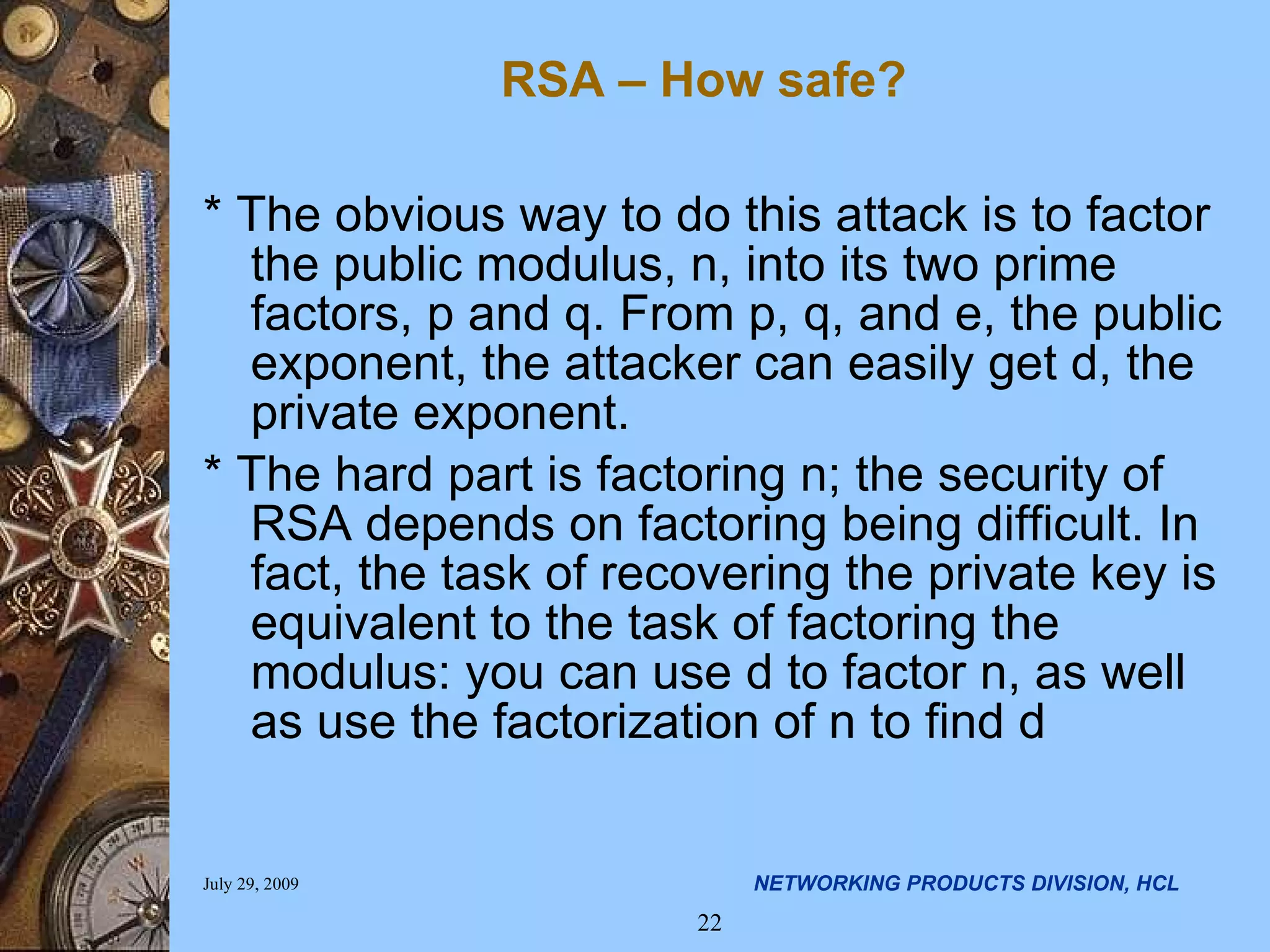 * The obvious way to do this attack is to factor the public modulus, n, into its two prime factors, p and q. From p, q, and e, the public exponent, the attacker can easily get d, the private exponent. * The hard part is factoring n; the security of RSA depends on factoring being difficult. In fact, the task of recovering the private key is equivalent to the task of factoring the modulus: you can use d to factor n, as well as use the factorization of n to find d RSA – How safe? 