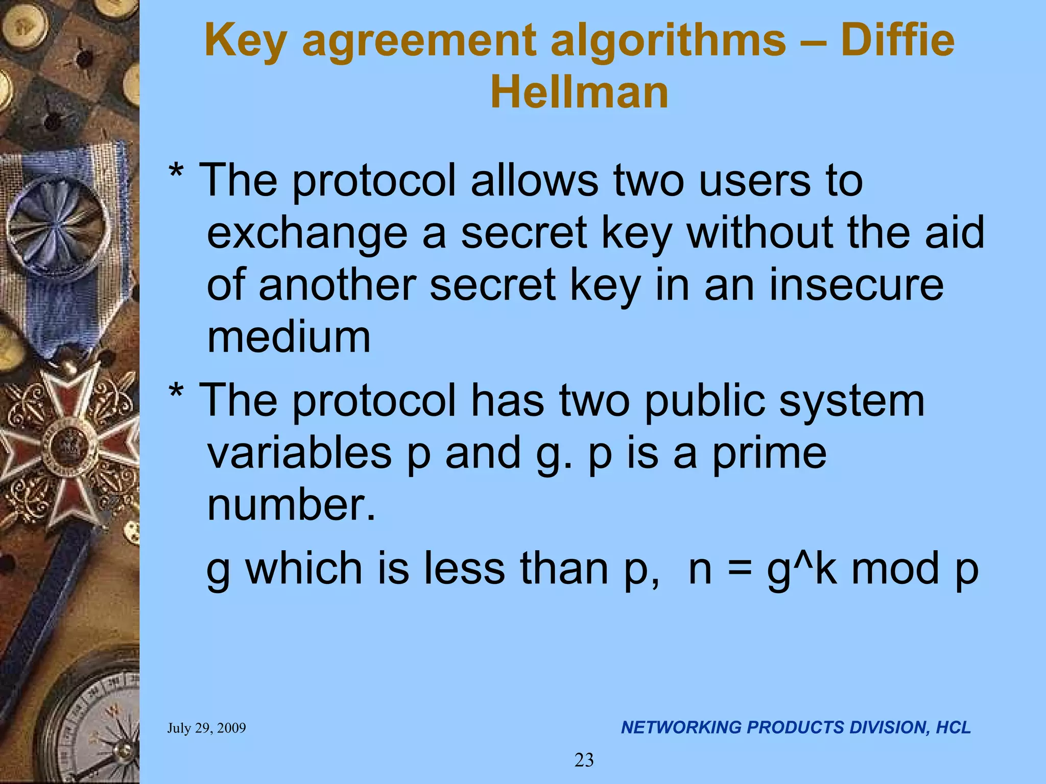 * The protocol allows two users to exchange a secret key without the aid of another secret key in an insecure medium * The protocol has two public system variables p and g. p is a prime number. g which is less than p, n = g^k mod p Key agreement algorithms – Diffie Hellman 