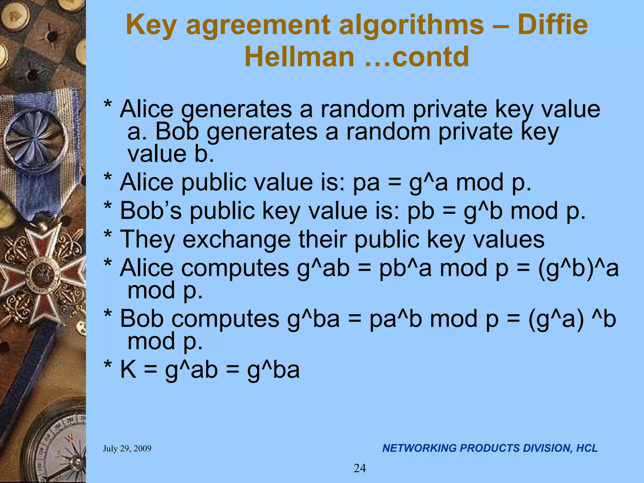 * Alice generates a random private key value a. Bob generates a random private key value b. * Alice public value is: pa = g^a mod p. * Bob’s public key value is: pb = g^b mod p. * They exchange their public key values * Alice computes g^ab = pb^a mod p = (g^b)^a mod p. * Bob computes g^ba = pa^b mod p = (g^a) ^b mod p. * K = g^ab = g^ba Key agreement algorithms – Diffie Hellman …contd 